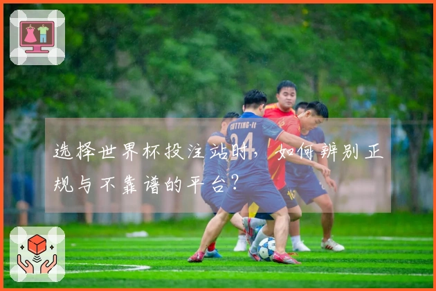 选择世界杯投注站时，如何辨别正规与不靠谱的平台？