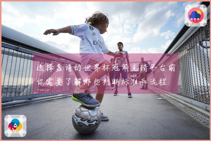 选择靠谱的世界杯冠军竞猜平台前你需要了解哪些判断标准和流程